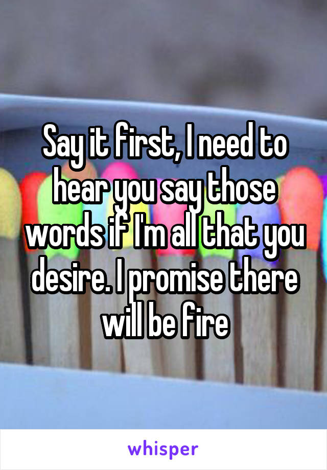 Say it first, I need to hear you say those words if I'm all that you desire. I promise there will be fire