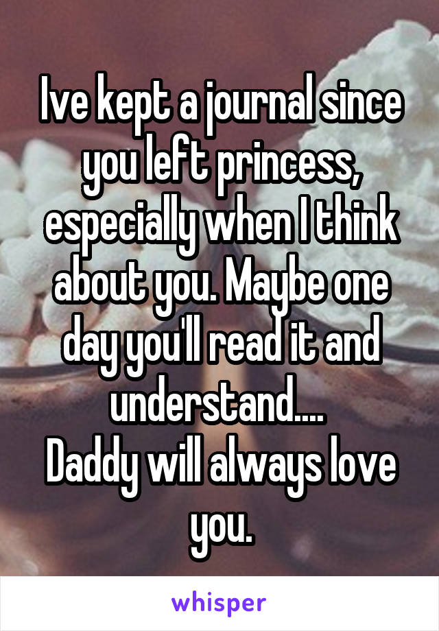Ive kept a journal since you left princess, especially when I think about you. Maybe one day you'll read it and understand.... 
Daddy will always love you.