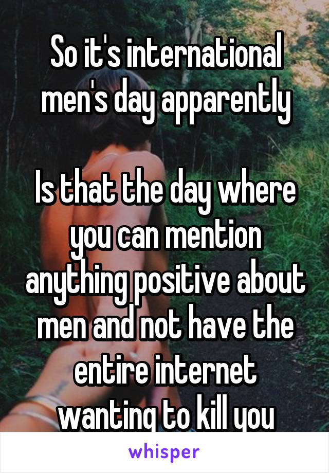 So it's international men's day apparently

Is that the day where you can mention anything positive about men and not have the entire internet wanting to kill you