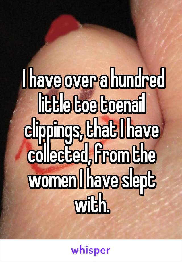 
 I have over a hundred little toe toenail clippings, that I have collected, from the women I have slept with.