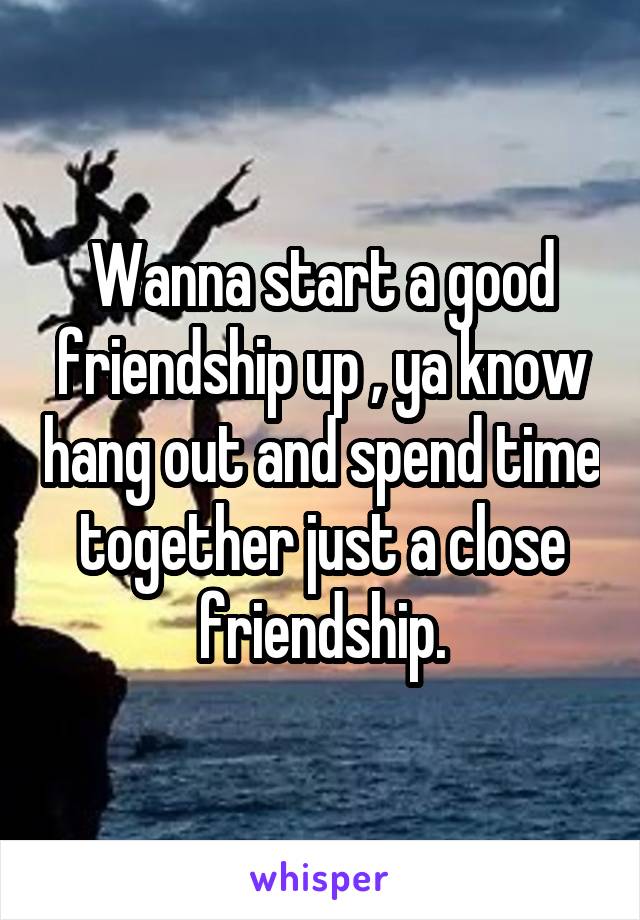 Wanna start a good friendship up , ya know hang out and spend time together just a close friendship.