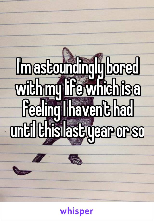 I'm astoundingly bored with my life which is a feeling I haven't had until this last year or so 