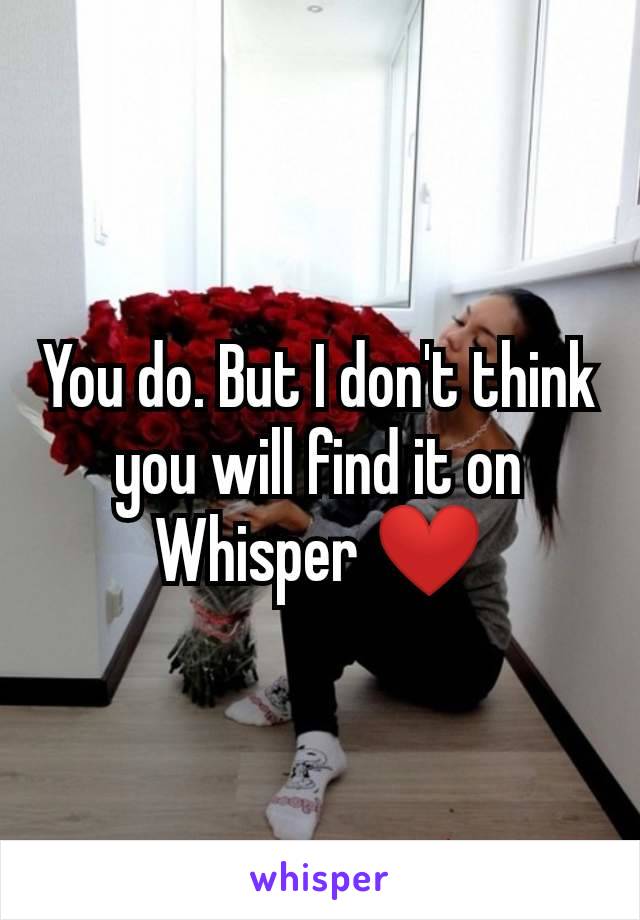 You do. But I don't think you will find it on Whisper ❤️