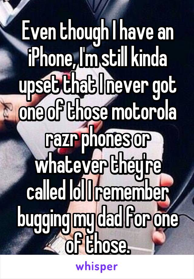 Even though I have an iPhone, I'm still kinda upset that I never got one of those motorola razr phones or whatever they're called lol I remember bugging my dad for one of those.