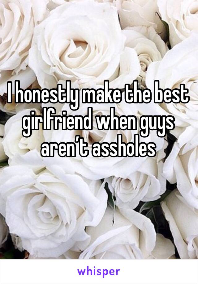 I honestly make the best girlfriend when guys aren’t assholes 