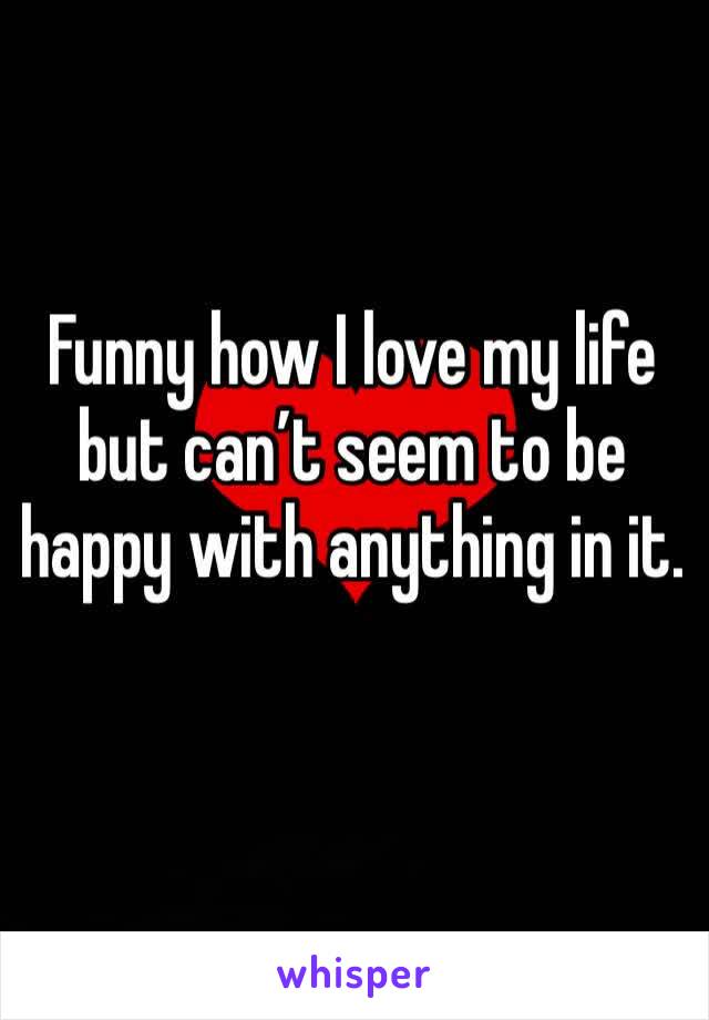 Funny how I love my life but can’t seem to be happy with anything in it.