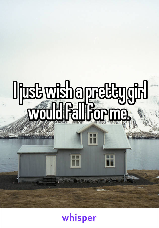I just wish a pretty girl would fall for me. 
