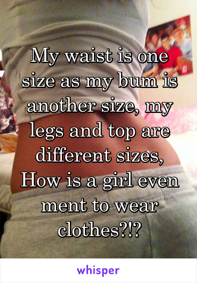 My waist is one size as my bum is another size, my legs and top are different sizes, How is a girl even ment to wear clothes?!?