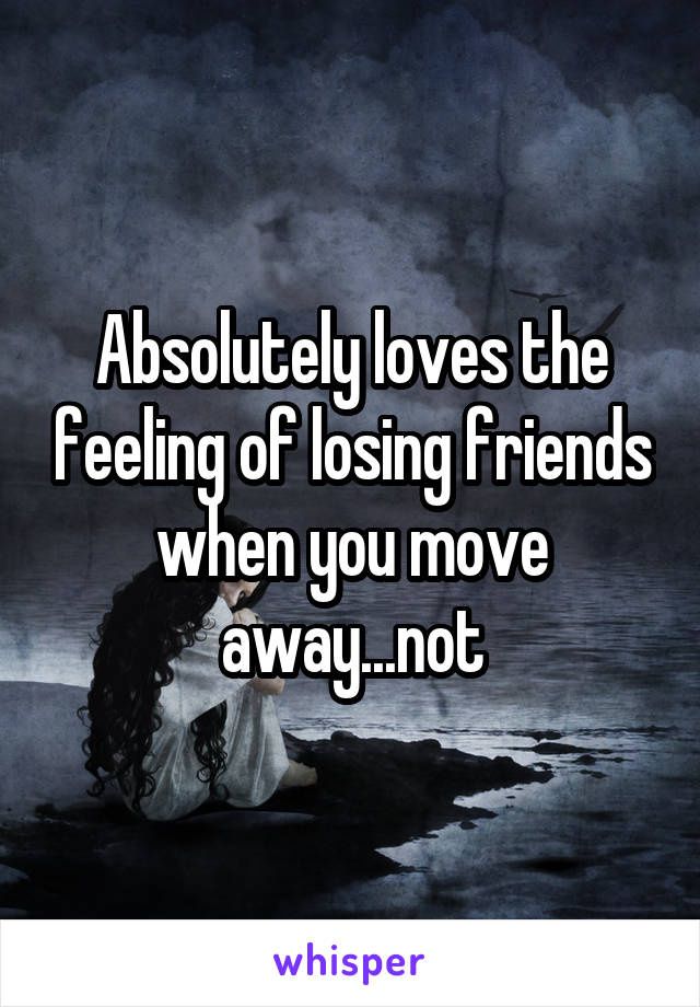 Absolutely loves the feeling of losing friends when you move away...not