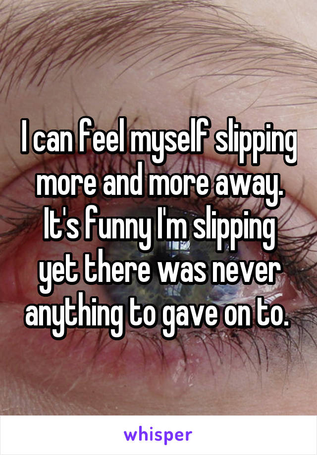 I can feel myself slipping more and more away. It's funny I'm slipping yet there was never anything to gave on to. 