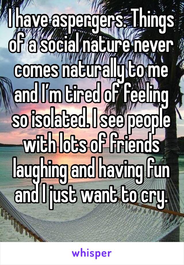 I have aspergers. Things of a social nature never comes naturally to me and I’m tired of feeling so isolated. I see people with lots of friends laughing and having fun and I just want to cry.