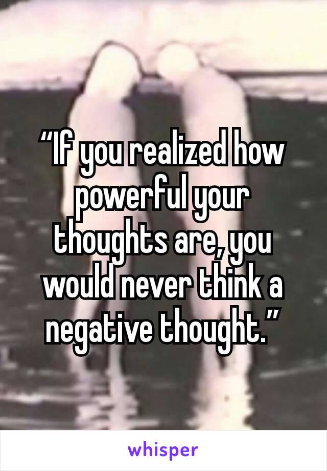 “If you realized how powerful your thoughts are, you would never think a negative thought.”