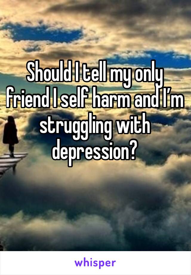 Should I tell my only friend I self harm and I’m struggling with depression?