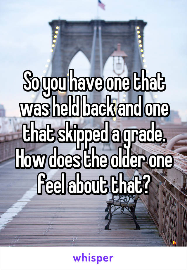 So you have one that was held back and one that skipped a grade. How does the older one feel about that?