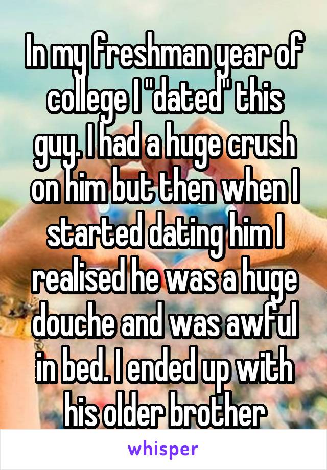 In my freshman year of college I "dated" this guy. I had a huge crush on him but then when I started dating him I realised he was a huge douche and was awful in bed. I ended up with his older brother