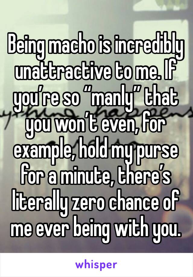 Being macho is incredibly unattractive to me. If you’re so “manly” that you won’t even, for example, hold my purse for a minute, there’s literally zero chance of me ever being with you.