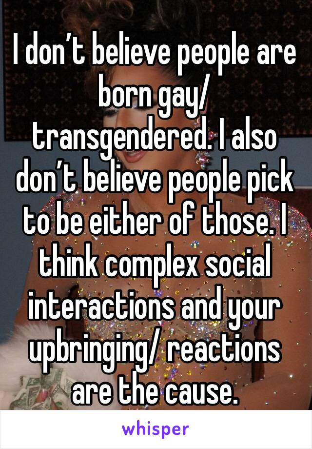 I don’t believe people are born gay/ transgendered. I also don’t believe people pick to be either of those. I think complex social interactions and your upbringing/ reactions are the cause. 
