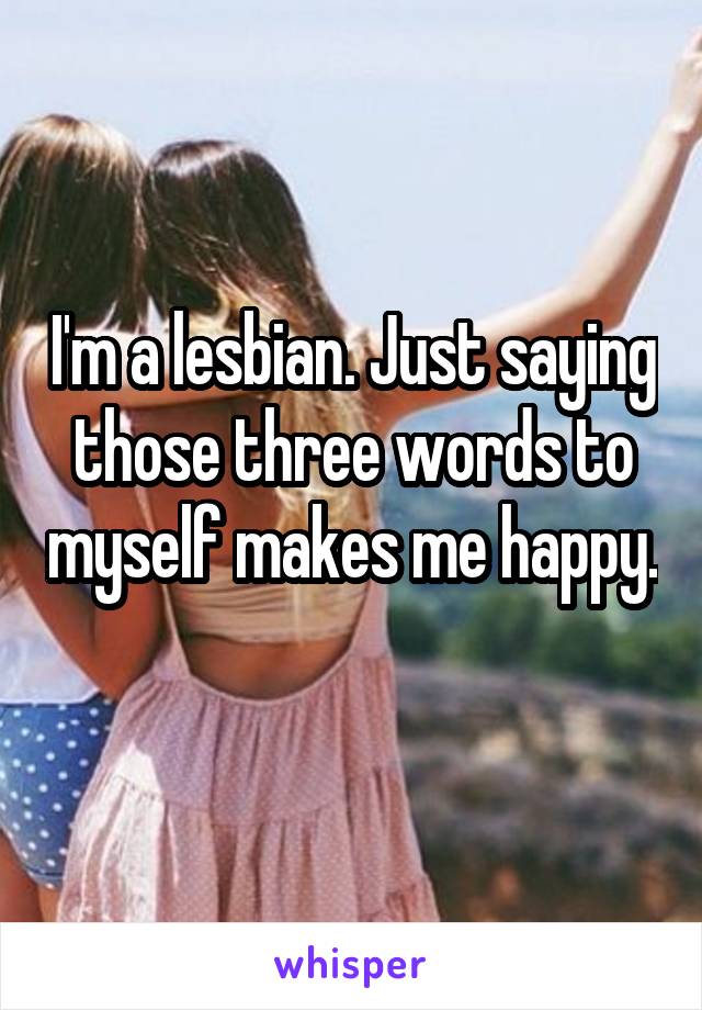 I'm a lesbian. Just saying those three words to myself makes me happy. 
