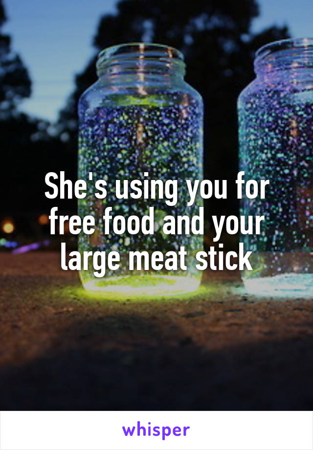 She's using you for free food and your large meat stick