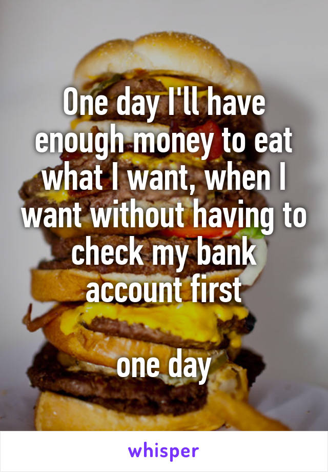 One day I'll have enough money to eat what I want, when I want without having to check my bank account first
 
one day