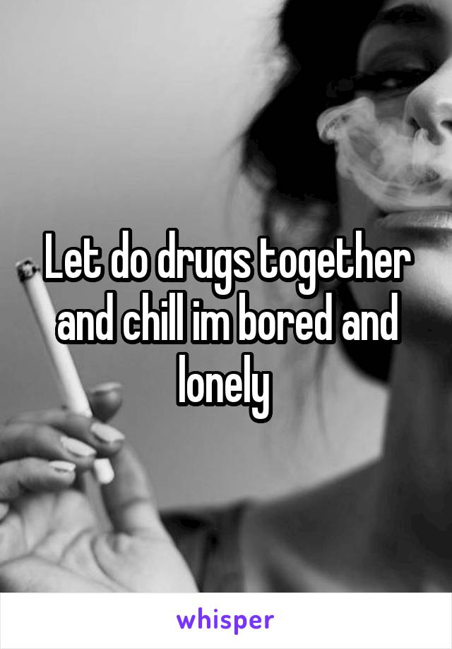 Let do drugs together and chill im bored and lonely 