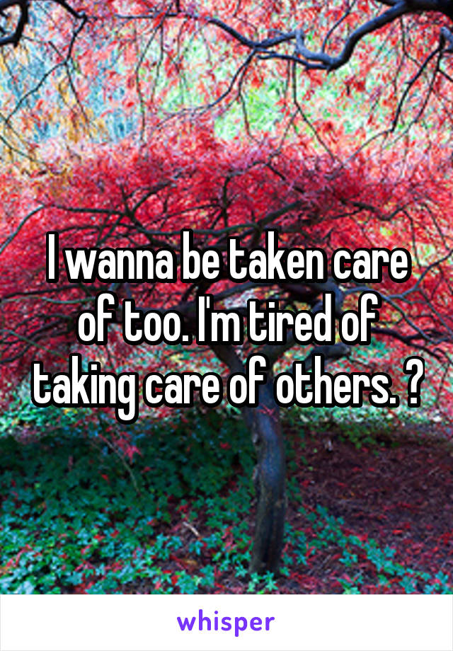 I wanna be taken care of too. I'm tired of taking care of others. 😫