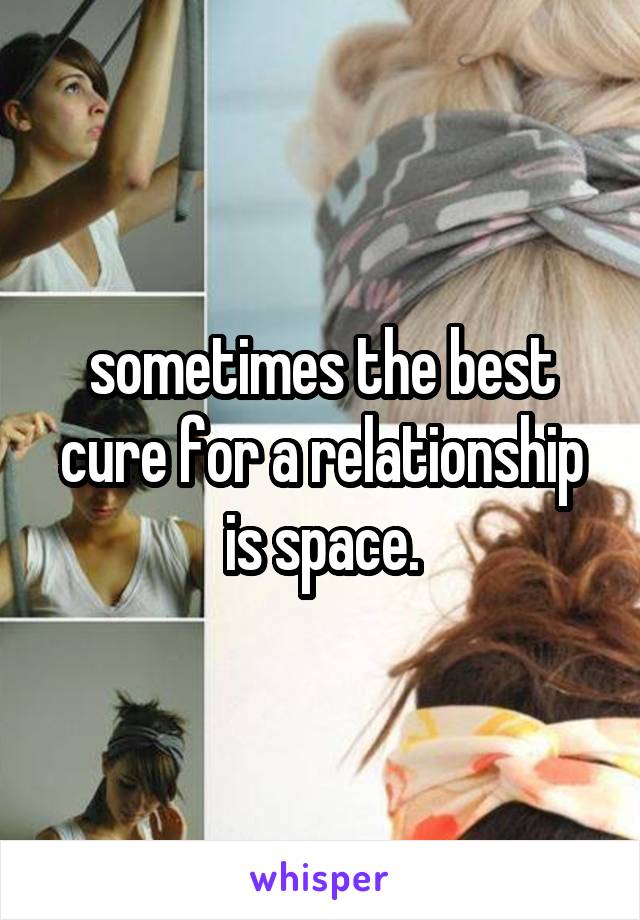 sometimes the best cure for a relationship is space.