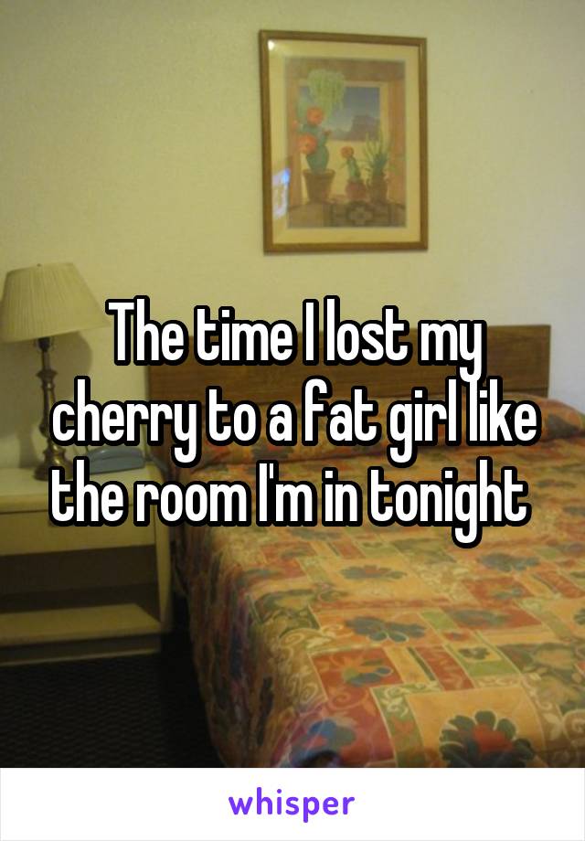 The time I lost my cherry to a fat girl like the room I'm in tonight 