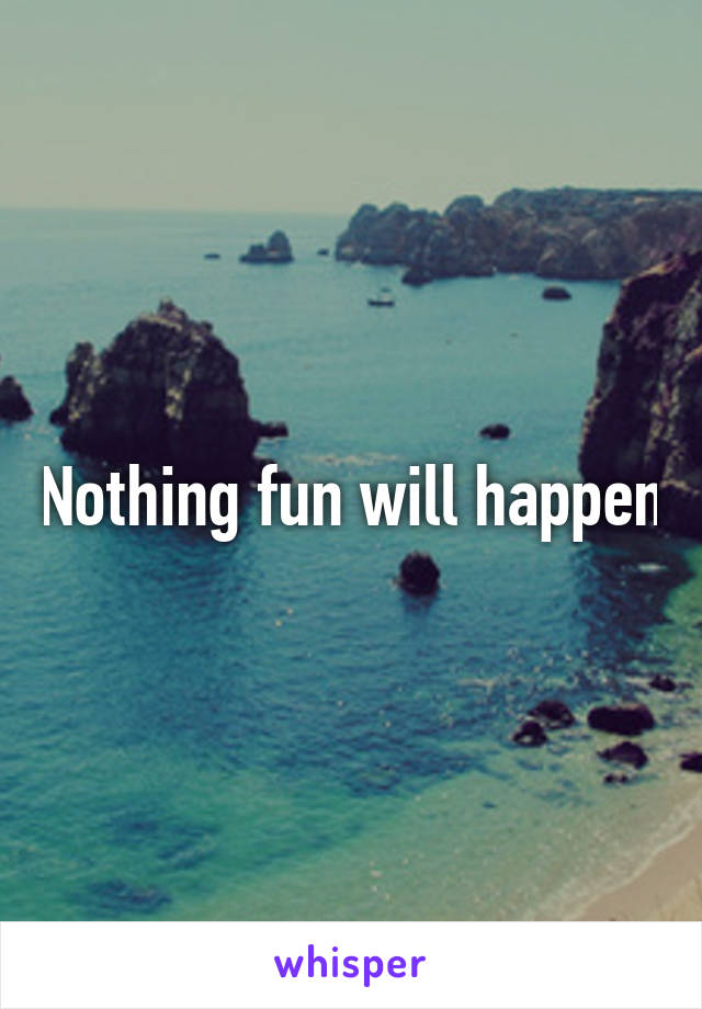 Nothing fun will happen