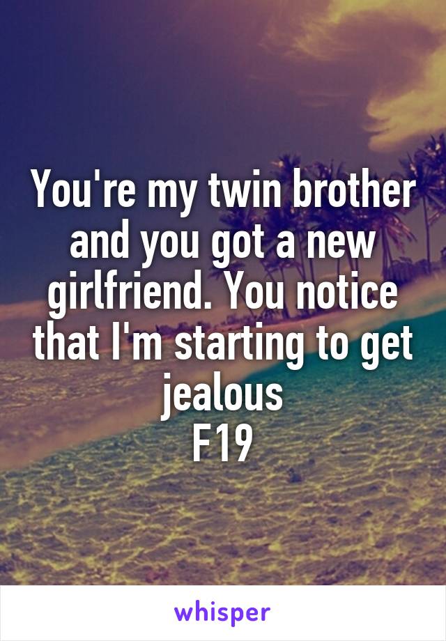 You're my twin brother and you got a new girlfriend. You notice that I'm starting to get jealous
F19