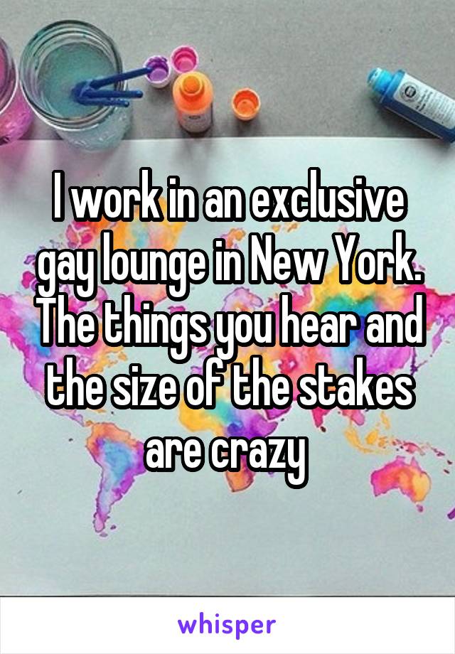 I work in an exclusive gay lounge in New York. The things you hear and the size of the stakes are crazy 