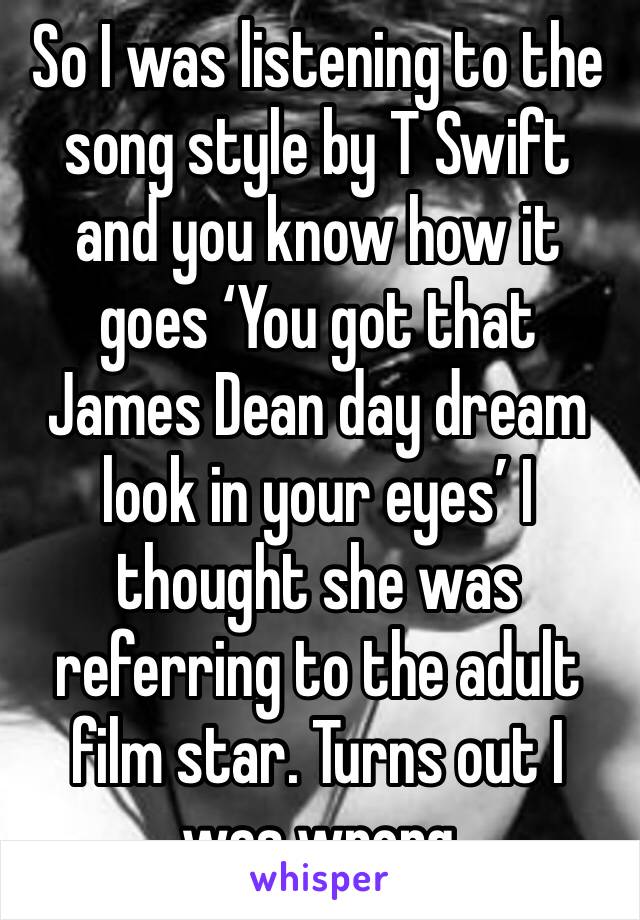 So I was listening to the song style by T Swift and you know how it goes ‘You got that James Dean day dream look in your eyes’ I thought she was referring to the adult film star. Turns out I was wrong