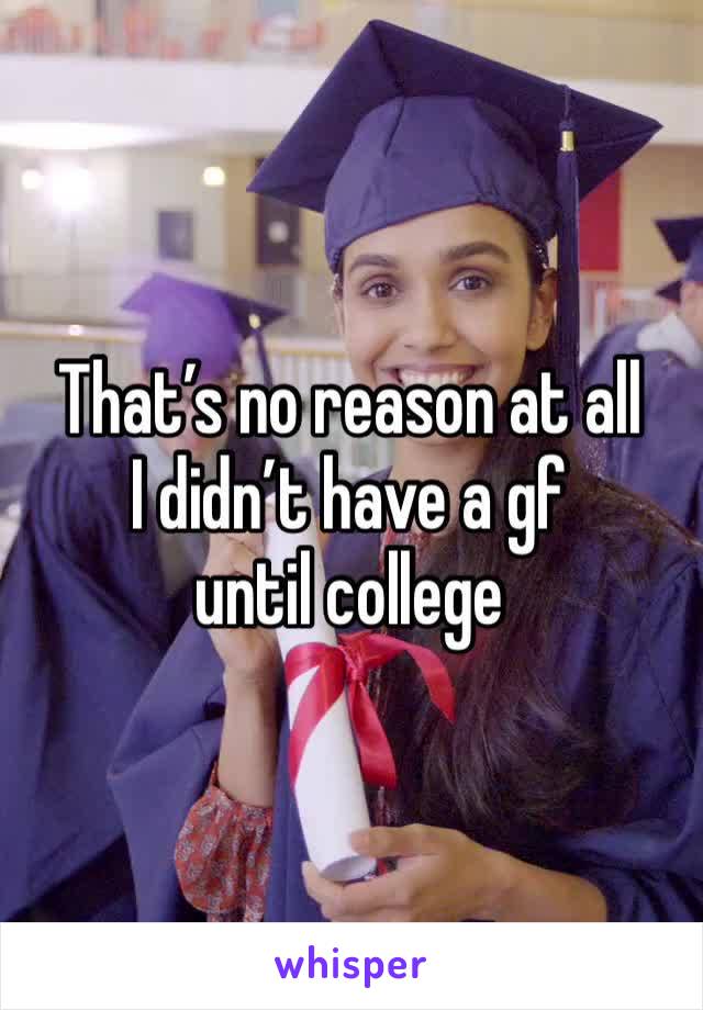 That’s no reason at all
I didn’t have a gf until college 
