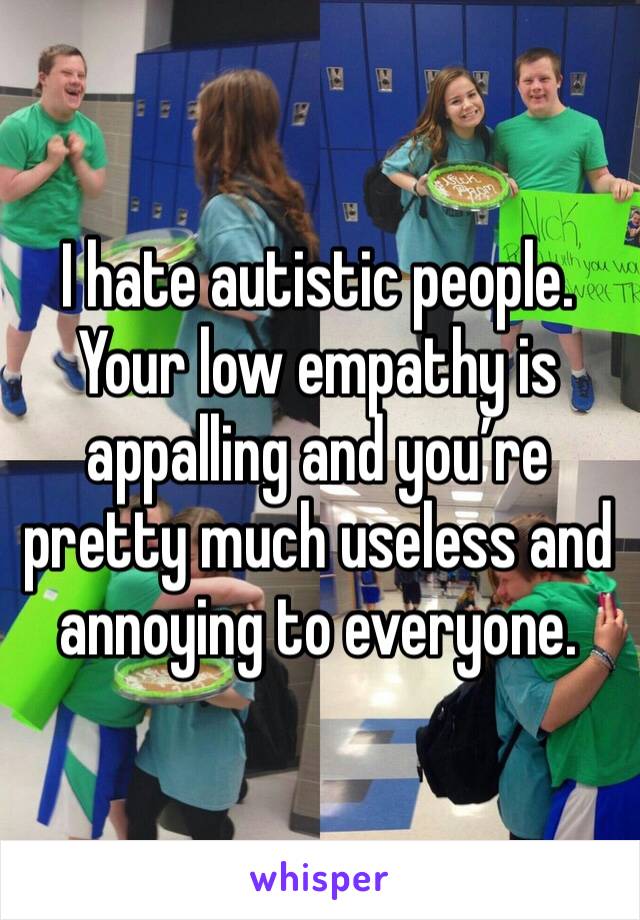 I hate autistic people. Your low empathy is appalling and you’re pretty much useless and annoying to everyone. 