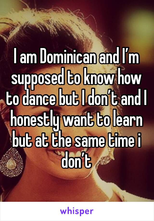 I am Dominican and I’m supposed to know how to dance but I don’t and I honestly want to learn but at the same time i don’t 