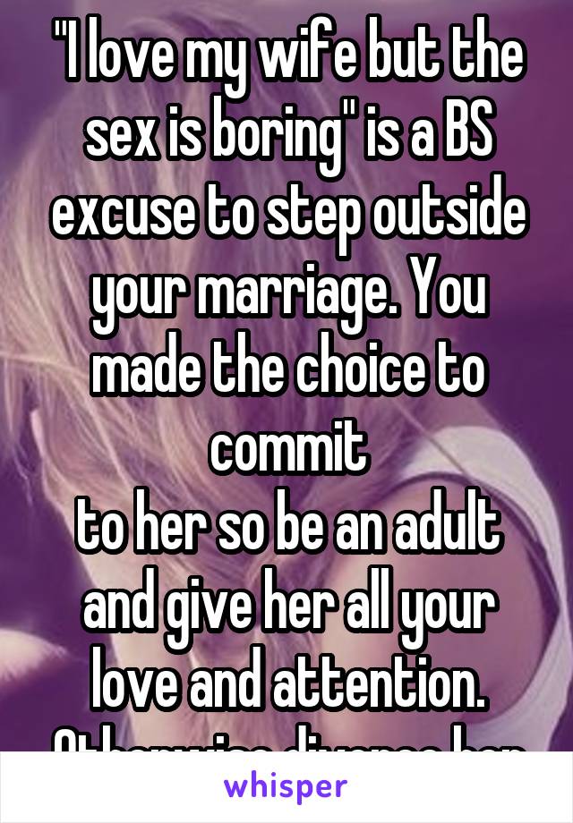 "I love my wife but the sex is boring" is a BS excuse to step outside your marriage. You made the choice to commit
to her so be an adult and give her all your love and attention. Otherwise divorce her