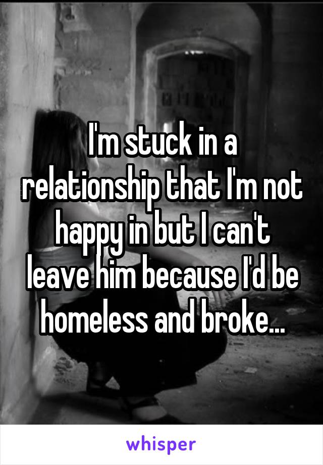 I'm stuck in a relationship that I'm not happy in but I can't leave him because I'd be homeless and broke...