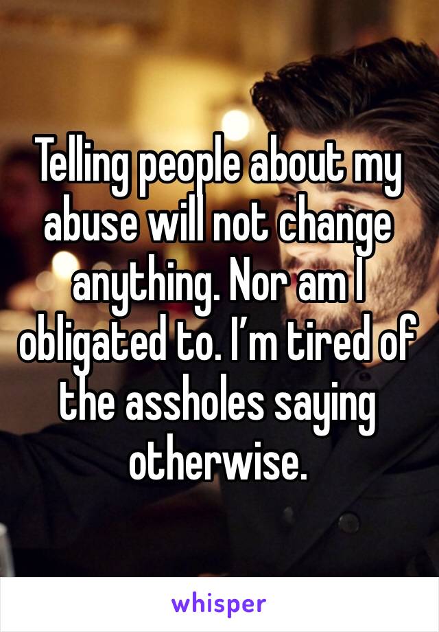 Telling people about my abuse will not change anything. Nor am I obligated to. I’m tired of the assholes saying otherwise. 