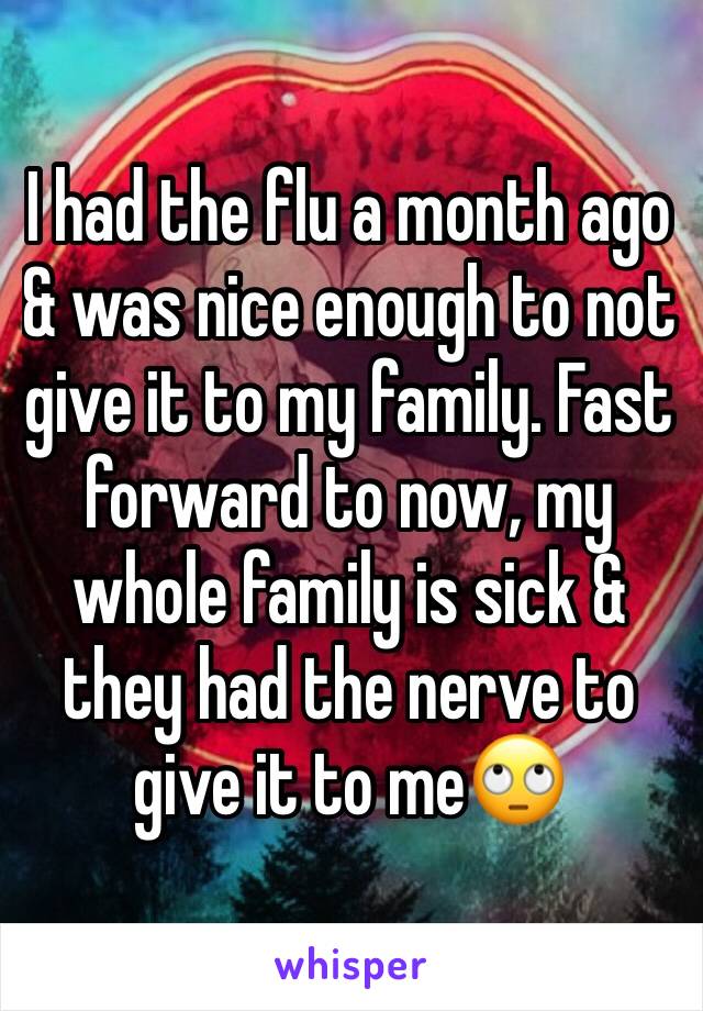 I had the flu a month ago & was nice enough to not give it to my family. Fast forward to now, my whole family is sick & they had the nerve to give it to me🙄