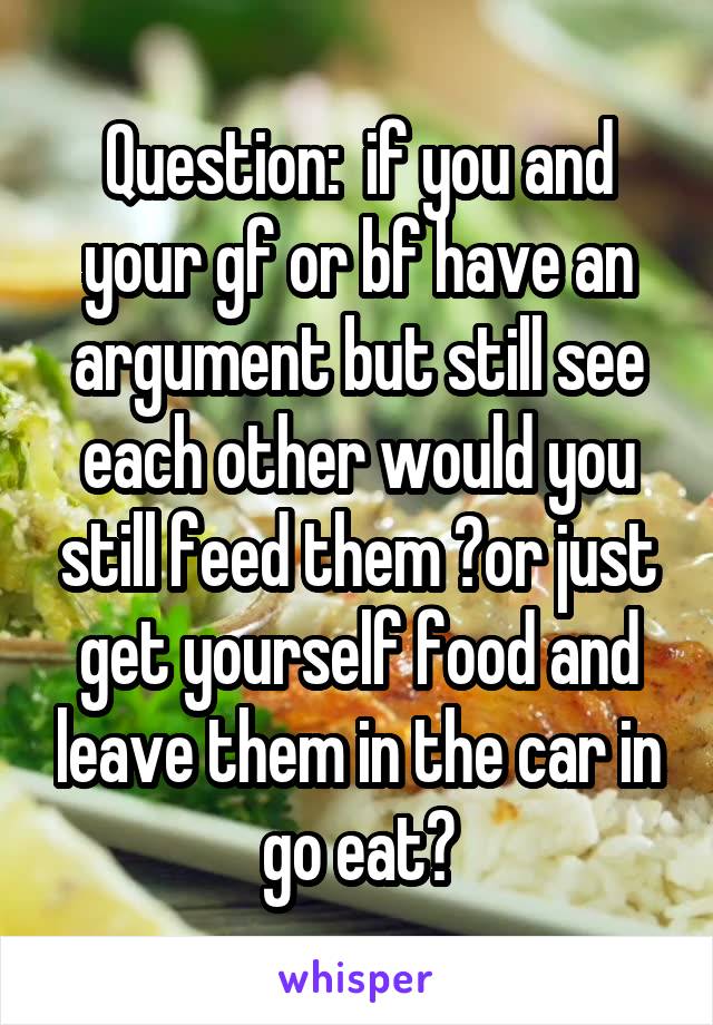 Question:  if you and your gf or bf have an argument but still see each other would you still feed them ?or just get yourself food and leave them in the car in go eat?
