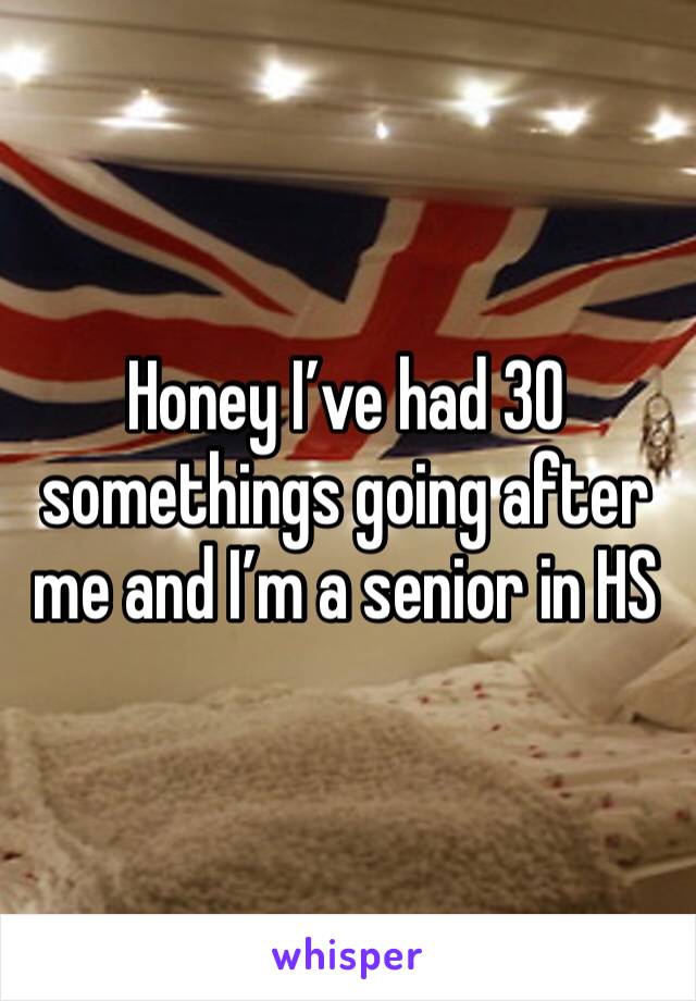 Honey I’ve had 30 somethings going after me and I’m a senior in HS 