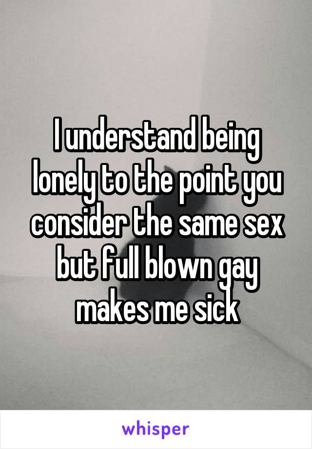 I understand being lonely to the point you consider the same sex but full blown gay makes me sick