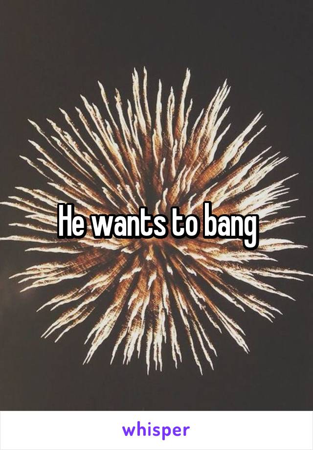 He wants to bang