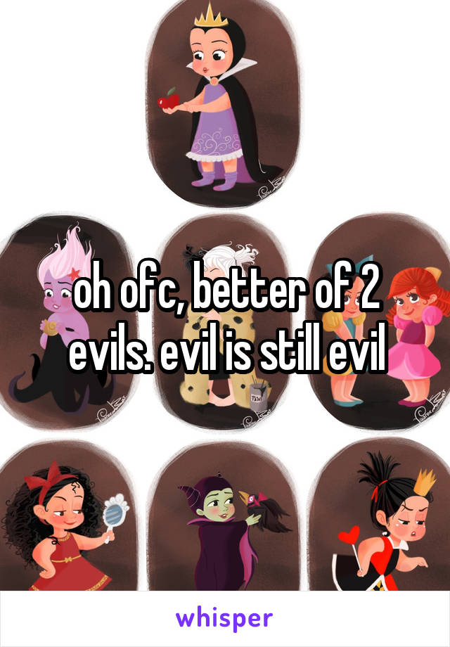 oh ofc, better of 2 evils. evil is still evil