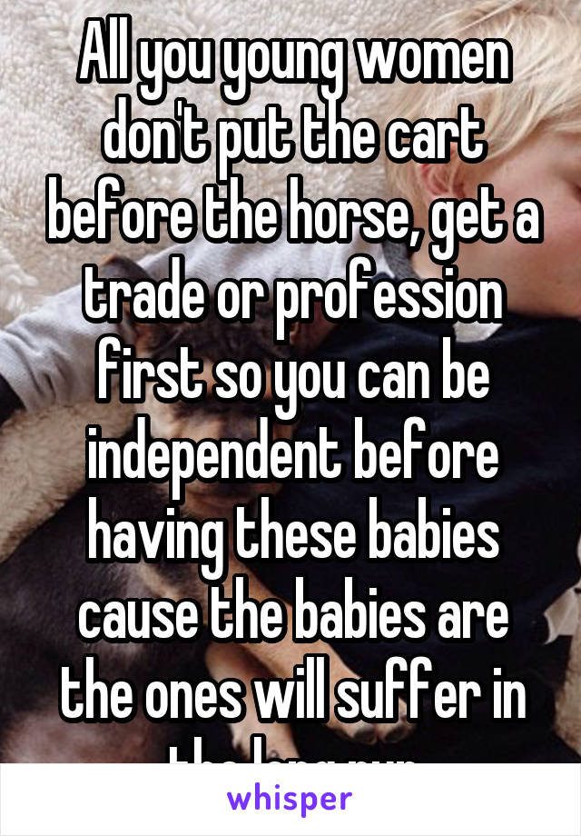 All you young women don't put the cart before the horse, get a trade or profession first so you can be independent before having these babies cause the babies are the ones will suffer in the long run