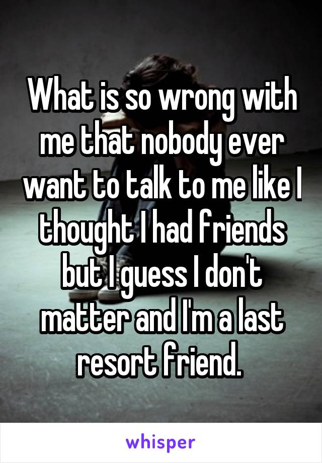 What is so wrong with me that nobody ever want to talk to me like I thought I had friends but I guess I don't matter and I'm a last resort friend. 