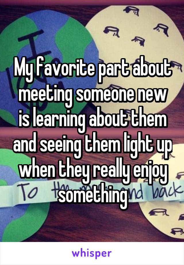 My favorite part about meeting someone new is learning about them and seeing them light up when they really enjoy something