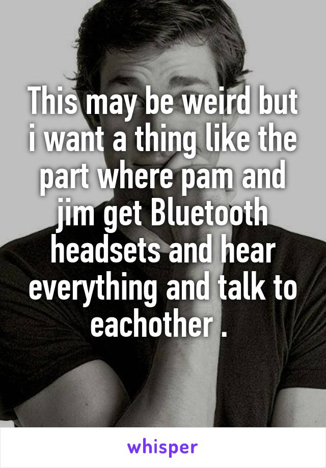 This may be weird but i want a thing like the part where pam and jim get Bluetooth headsets and hear everything and talk to eachother . 

