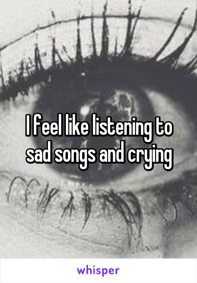 I feel like listening to sad songs and crying