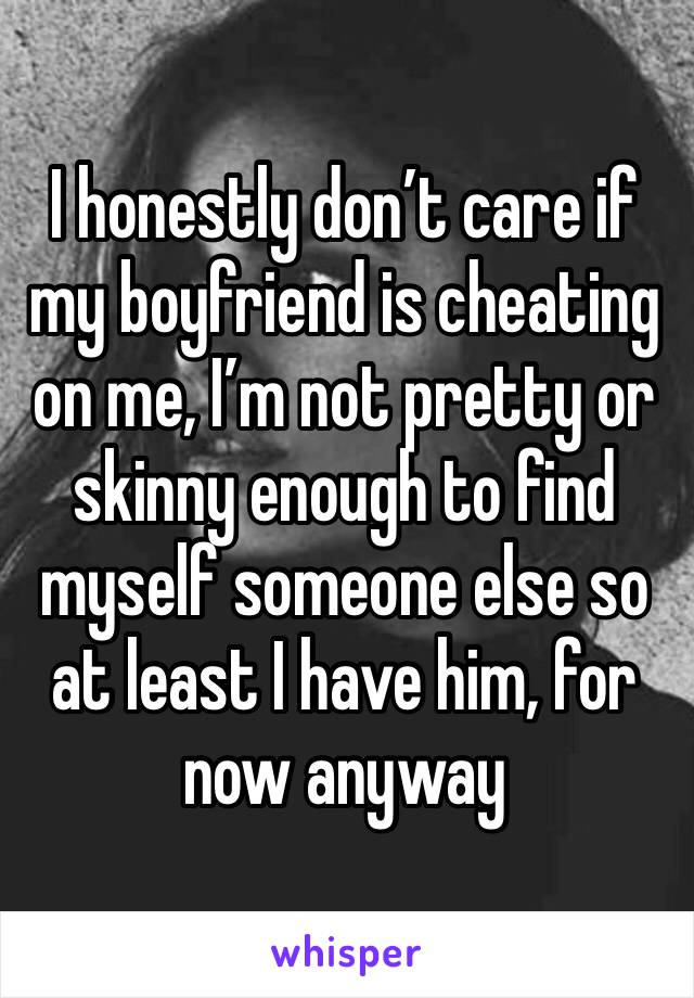 I honestly don’t care if my boyfriend is cheating on me, I’m not pretty or skinny enough to find myself someone else so at least I have him, for now anyway 